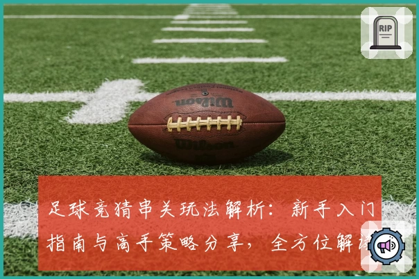 足球竞猜串关玩法解析：新手入门指南与高手策略分享，全方位解读规则与技巧