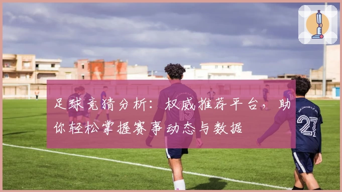 足球竞猜分析：权威推荐平台，助你轻松掌握赛事动态与数据