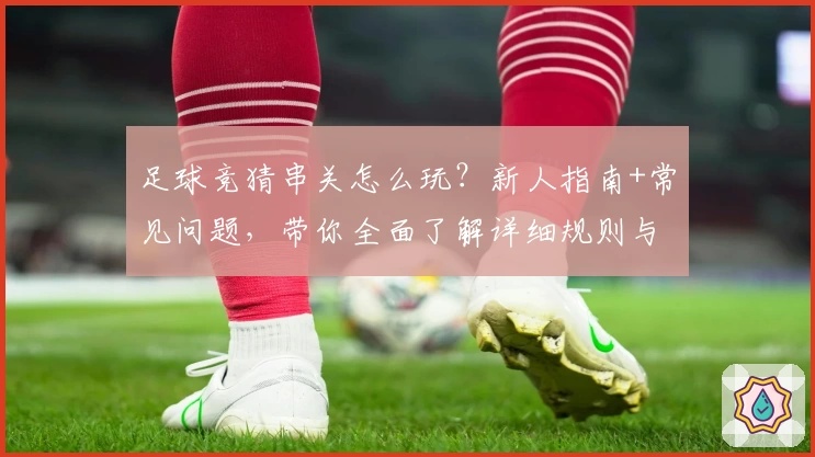 足球竞猜串关怎么玩？新人指南+常见问题，带你全面了解详细规则与技巧