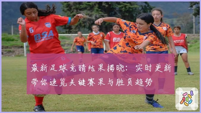 最新足球竞猜结果揭晓：实时更新带你速览关键赛果与胜负趋势