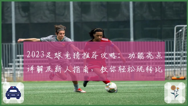2023足球竞猜推荐攻略：功能亮点详解及新人指南，教你轻松玩转比赛预测