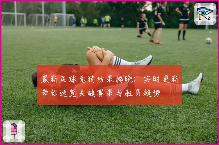 最新足球竞猜结果揭晓：实时更新带你速览关键赛果与胜负趋势