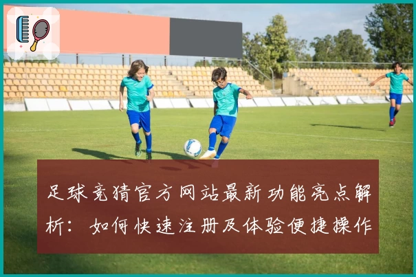 足球竞猜官方网站最新功能亮点解析：如何快速注册及体验便捷操作